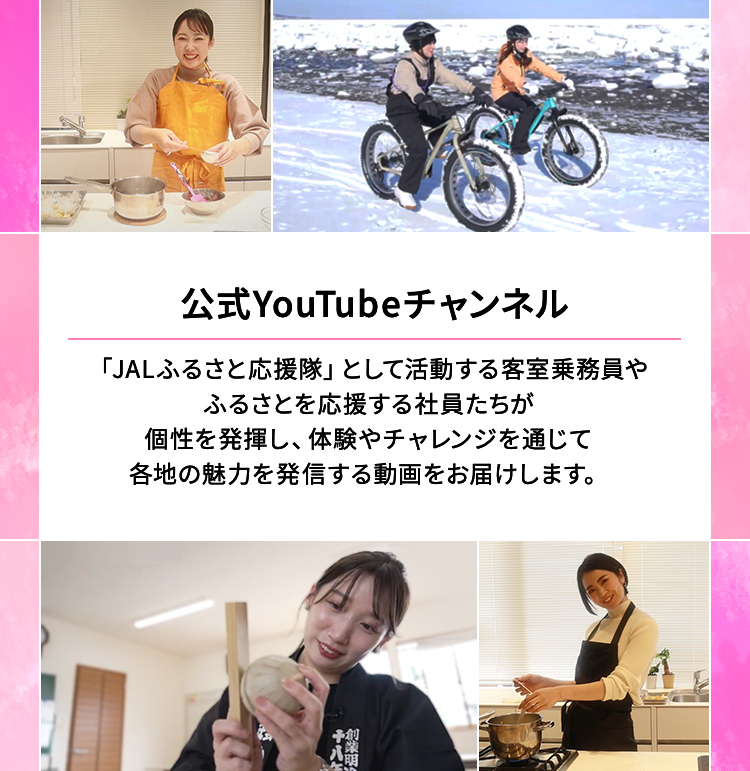 公式YouTubeチャンネル 「JALふるさと応援隊」として活動する客室乗務員やふるさとを応援する社員たちが個性を発揮し、体験やチャレンジを通じて各地の魅力を発信する動画をお届けします。